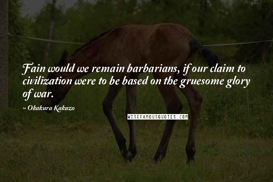 Okakura Kakuzo Quotes: Fain would we remain barbarians, if our claim to civilization were to be based on the gruesome glory of war.