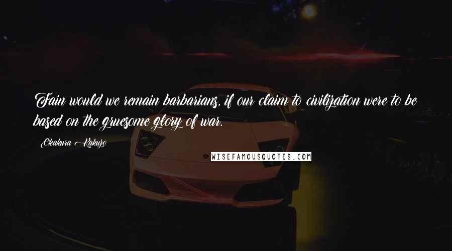 Okakura Kakuzo Quotes: Fain would we remain barbarians, if our claim to civilization were to be based on the gruesome glory of war.