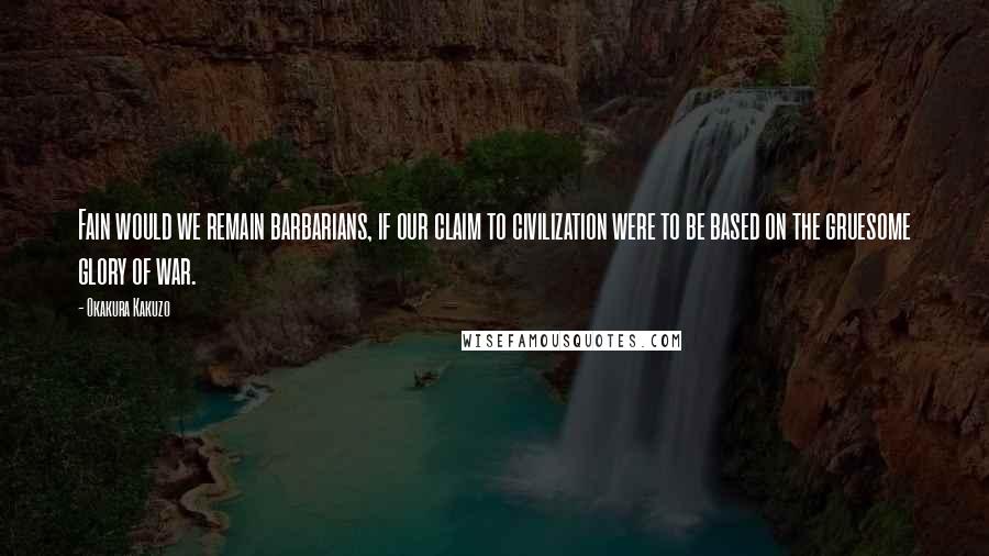 Okakura Kakuzo Quotes: Fain would we remain barbarians, if our claim to civilization were to be based on the gruesome glory of war.