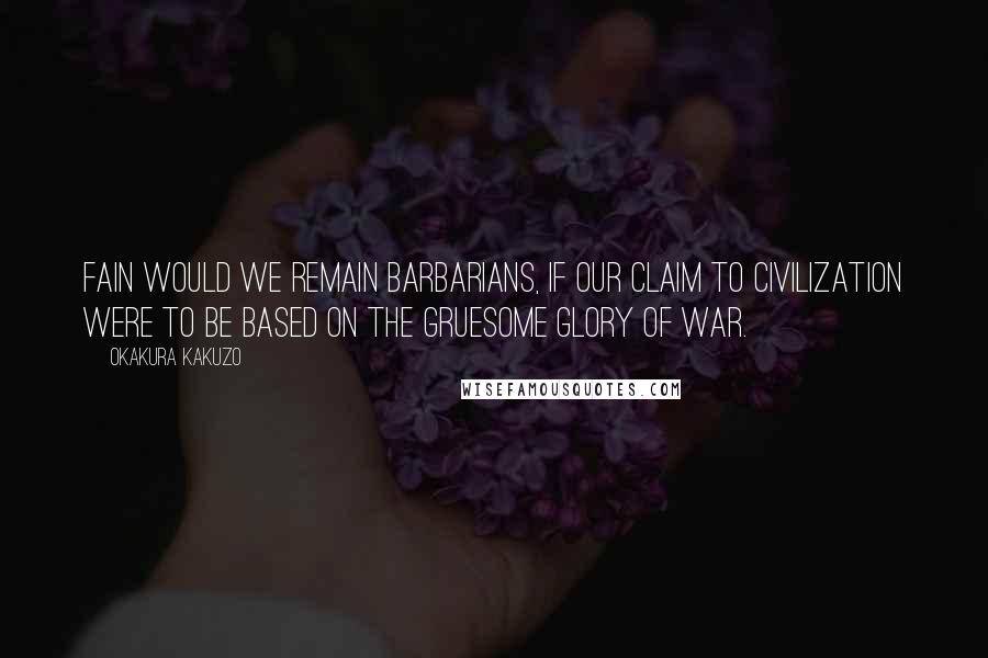 Okakura Kakuzo Quotes: Fain would we remain barbarians, if our claim to civilization were to be based on the gruesome glory of war.