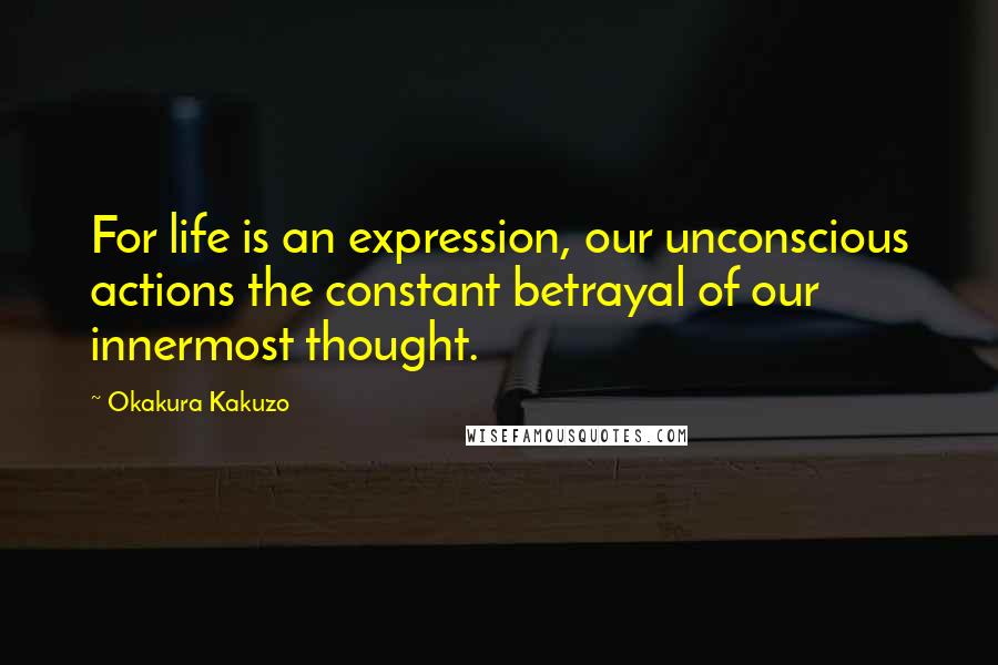 Okakura Kakuzo Quotes: For life is an expression, our unconscious actions the constant betrayal of our innermost thought.