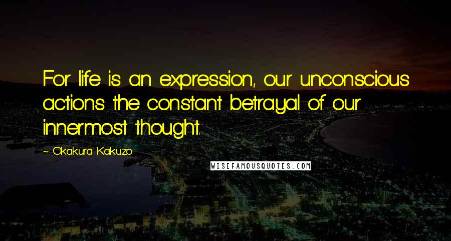 Okakura Kakuzo Quotes: For life is an expression, our unconscious actions the constant betrayal of our innermost thought.