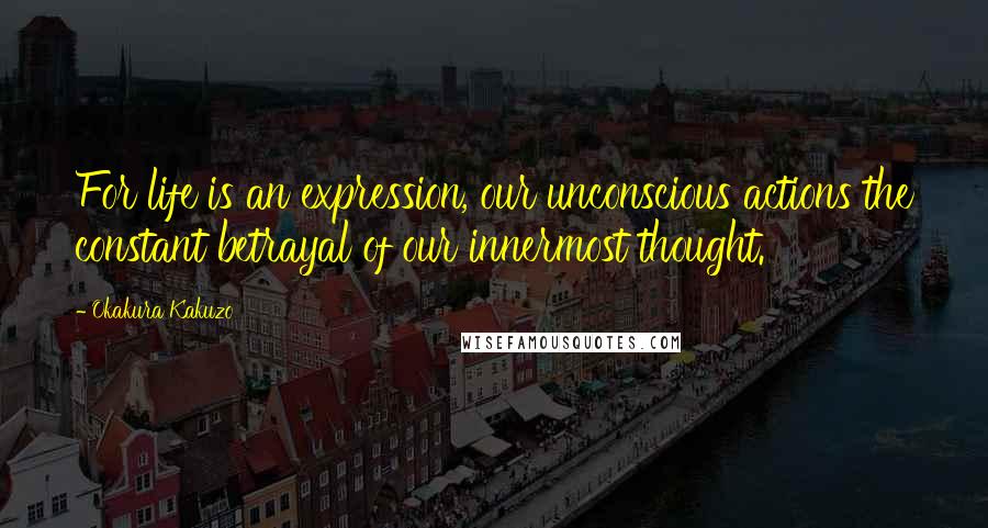 Okakura Kakuzo Quotes: For life is an expression, our unconscious actions the constant betrayal of our innermost thought.