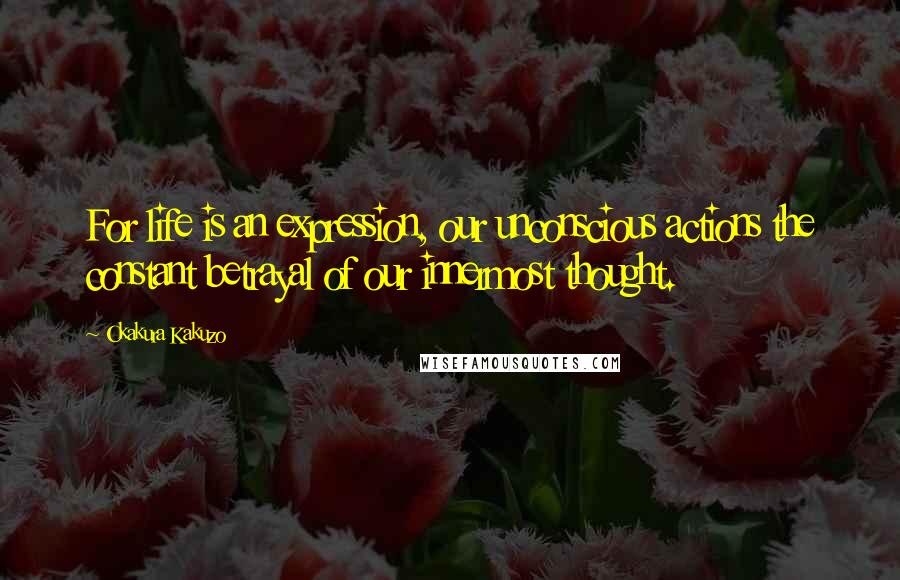 Okakura Kakuzo Quotes: For life is an expression, our unconscious actions the constant betrayal of our innermost thought.