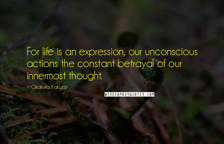 Okakura Kakuzo Quotes: For life is an expression, our unconscious actions the constant betrayal of our innermost thought.