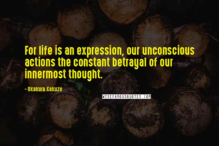 Okakura Kakuzo Quotes: For life is an expression, our unconscious actions the constant betrayal of our innermost thought.