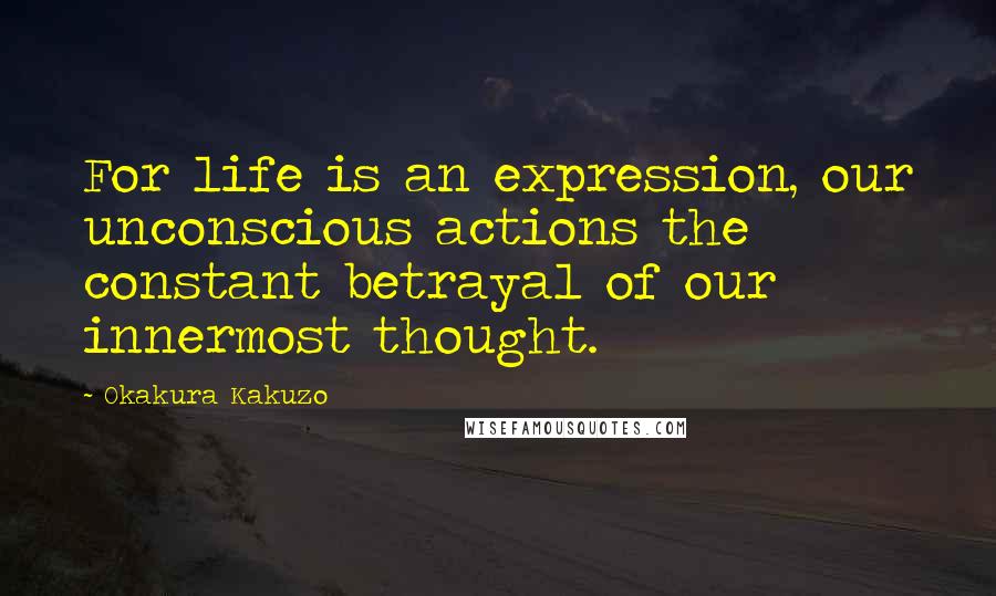 Okakura Kakuzo Quotes: For life is an expression, our unconscious actions the constant betrayal of our innermost thought.