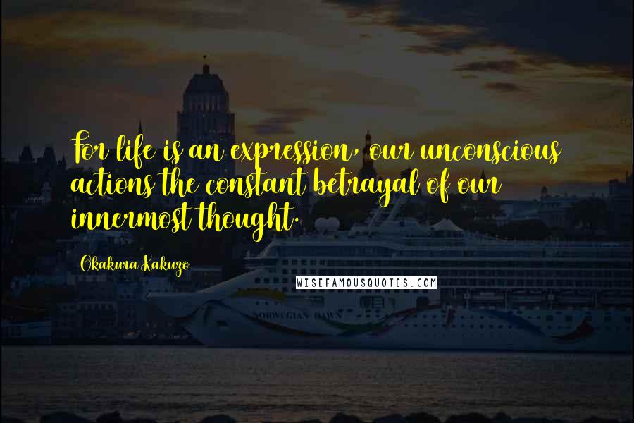 Okakura Kakuzo Quotes: For life is an expression, our unconscious actions the constant betrayal of our innermost thought.