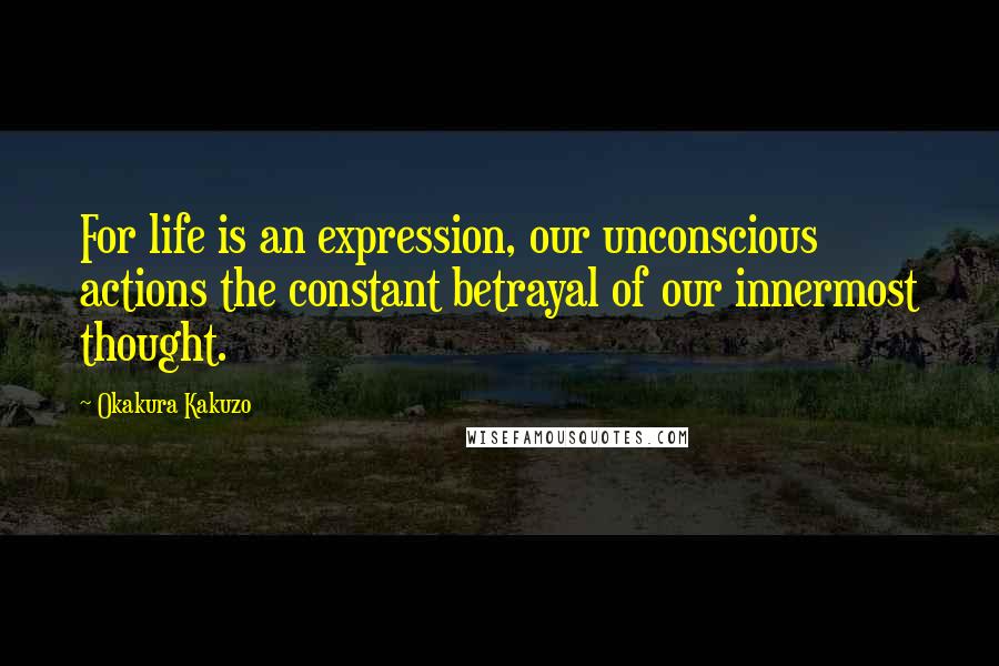 Okakura Kakuzo Quotes: For life is an expression, our unconscious actions the constant betrayal of our innermost thought.