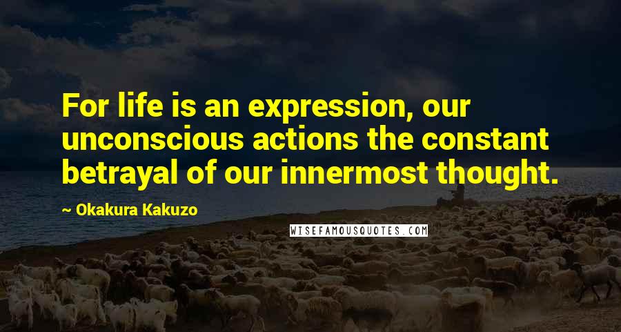 Okakura Kakuzo Quotes: For life is an expression, our unconscious actions the constant betrayal of our innermost thought.