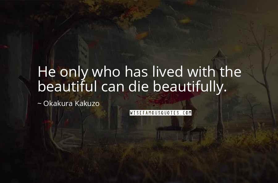 Okakura Kakuzo Quotes: He only who has lived with the beautiful can die beautifully.