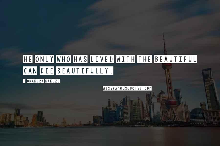 Okakura Kakuzo Quotes: He only who has lived with the beautiful can die beautifully.