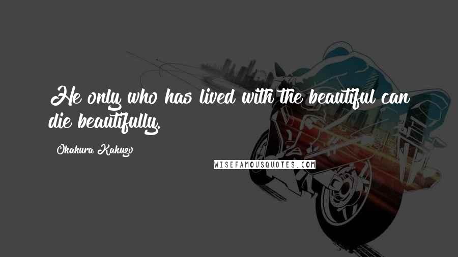 Okakura Kakuzo Quotes: He only who has lived with the beautiful can die beautifully.