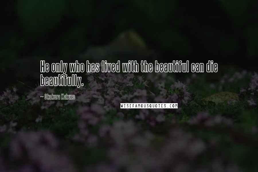 Okakura Kakuzo Quotes: He only who has lived with the beautiful can die beautifully.