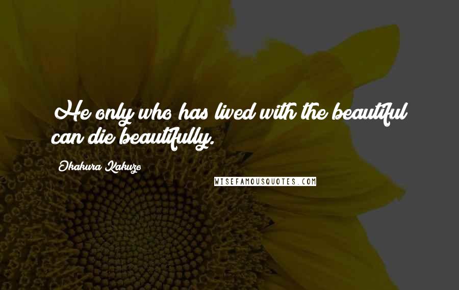 Okakura Kakuzo Quotes: He only who has lived with the beautiful can die beautifully.