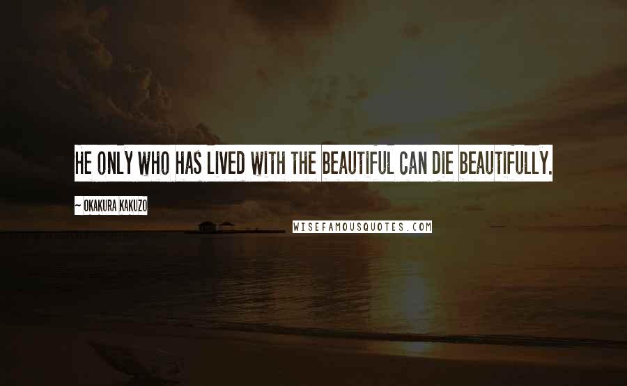 Okakura Kakuzo Quotes: He only who has lived with the beautiful can die beautifully.