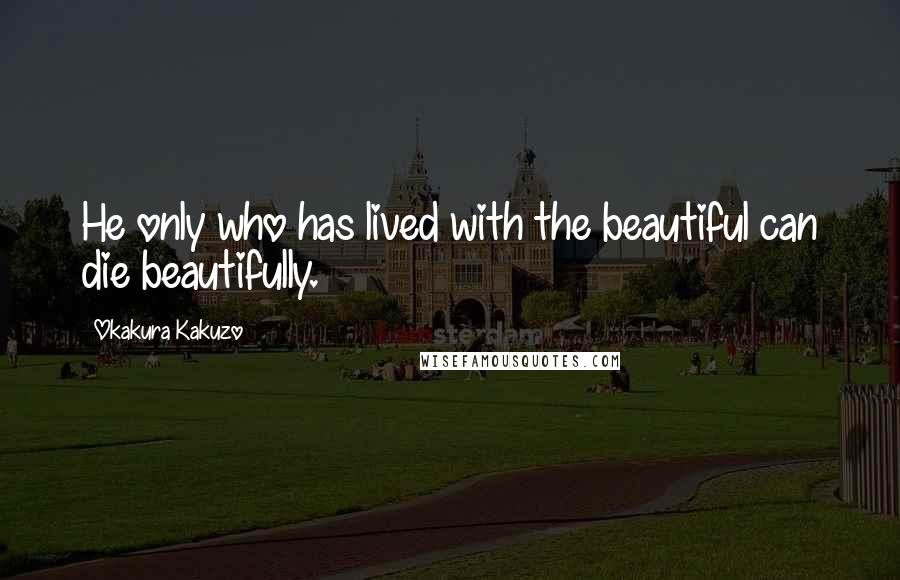 Okakura Kakuzo Quotes: He only who has lived with the beautiful can die beautifully.