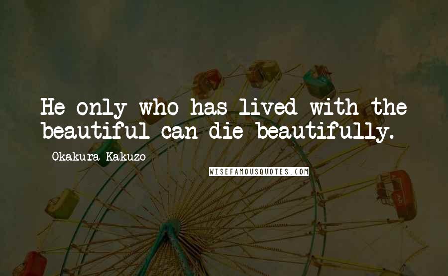 Okakura Kakuzo Quotes: He only who has lived with the beautiful can die beautifully.