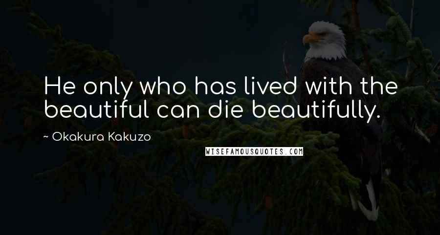 Okakura Kakuzo Quotes: He only who has lived with the beautiful can die beautifully.