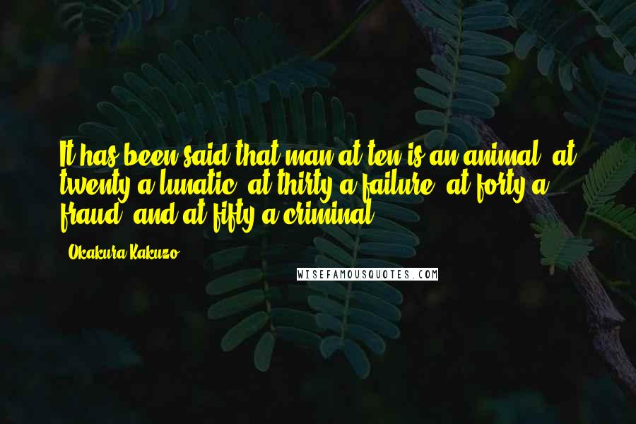 Okakura Kakuzo Quotes: It has been said that man at ten is an animal, at twenty a lunatic, at thirty a failure, at forty a fraud, and at fifty a criminal.
