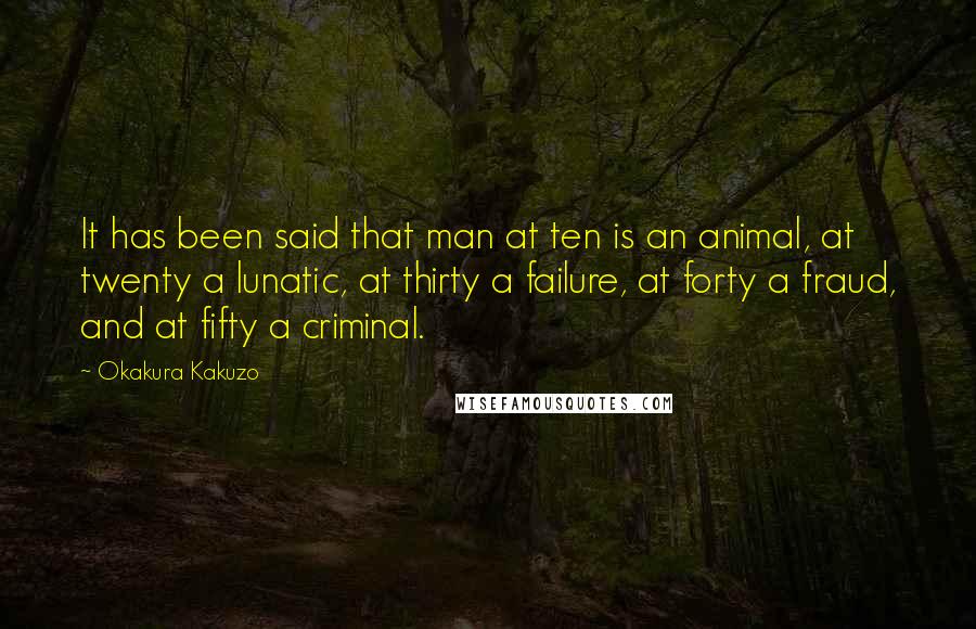 Okakura Kakuzo Quotes: It has been said that man at ten is an animal, at twenty a lunatic, at thirty a failure, at forty a fraud, and at fifty a criminal.