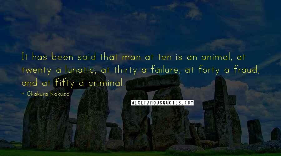 Okakura Kakuzo Quotes: It has been said that man at ten is an animal, at twenty a lunatic, at thirty a failure, at forty a fraud, and at fifty a criminal.