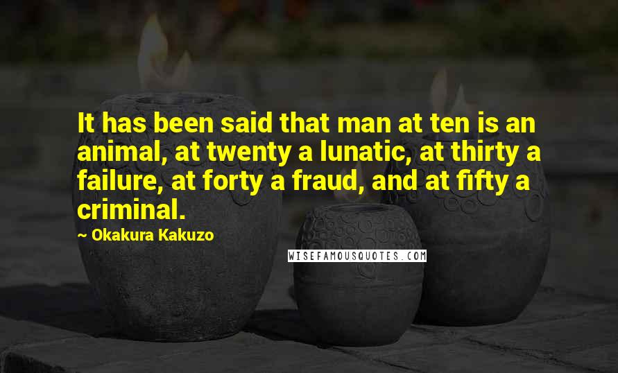 Okakura Kakuzo Quotes: It has been said that man at ten is an animal, at twenty a lunatic, at thirty a failure, at forty a fraud, and at fifty a criminal.