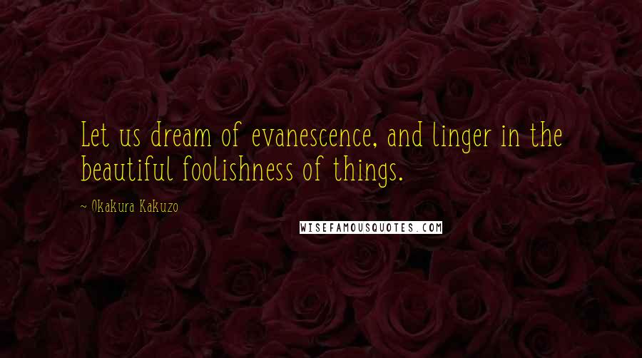 Okakura Kakuzo Quotes: Let us dream of evanescence, and linger in the beautiful foolishness of things.