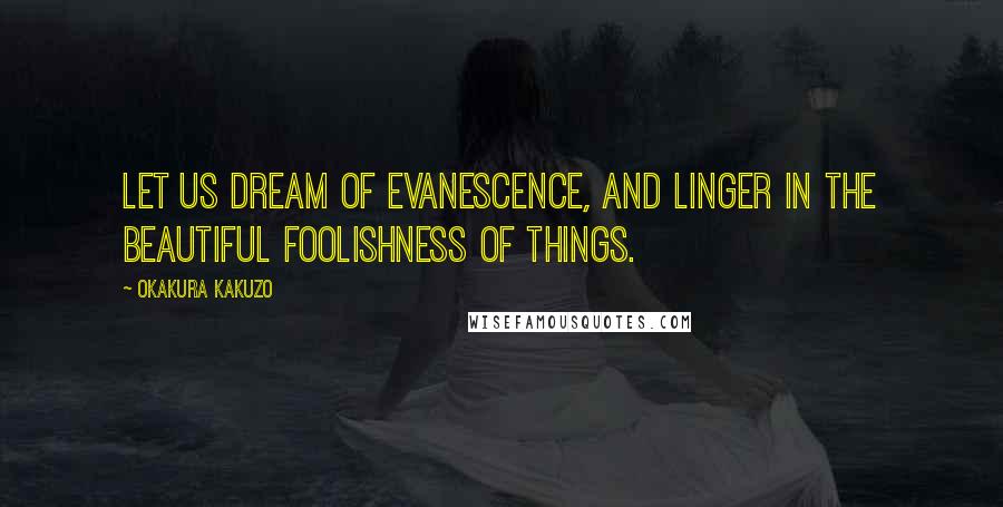 Okakura Kakuzo Quotes: Let us dream of evanescence, and linger in the beautiful foolishness of things.