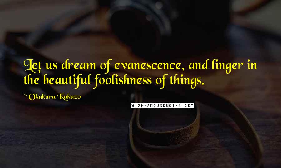 Okakura Kakuzo Quotes: Let us dream of evanescence, and linger in the beautiful foolishness of things.