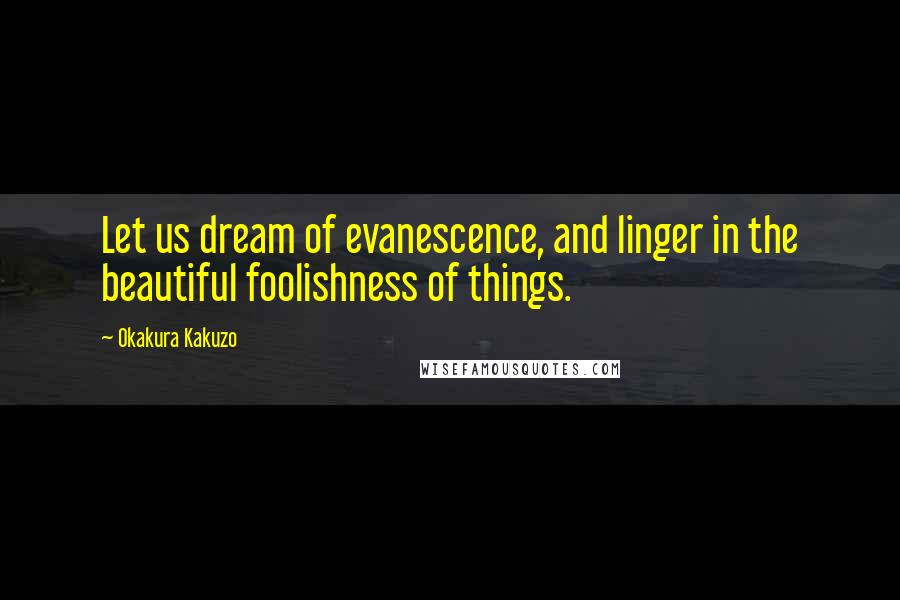 Okakura Kakuzo Quotes: Let us dream of evanescence, and linger in the beautiful foolishness of things.