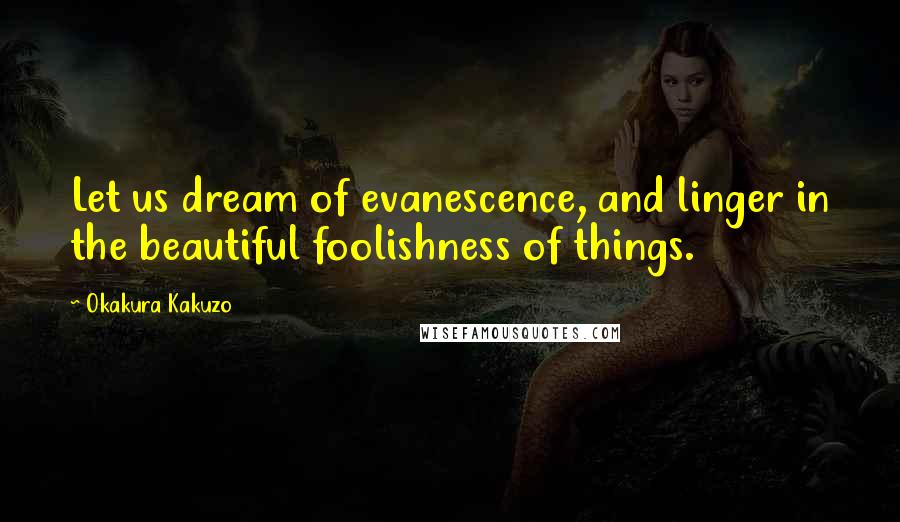 Okakura Kakuzo Quotes: Let us dream of evanescence, and linger in the beautiful foolishness of things.