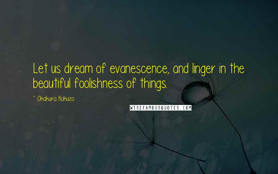 Okakura Kakuzo Quotes: Let us dream of evanescence, and linger in the beautiful foolishness of things.