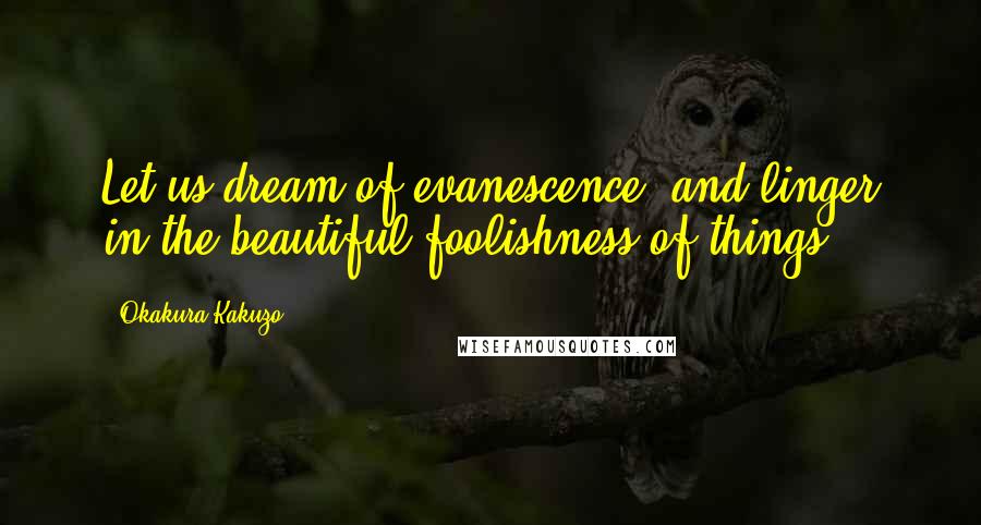 Okakura Kakuzo Quotes: Let us dream of evanescence, and linger in the beautiful foolishness of things.