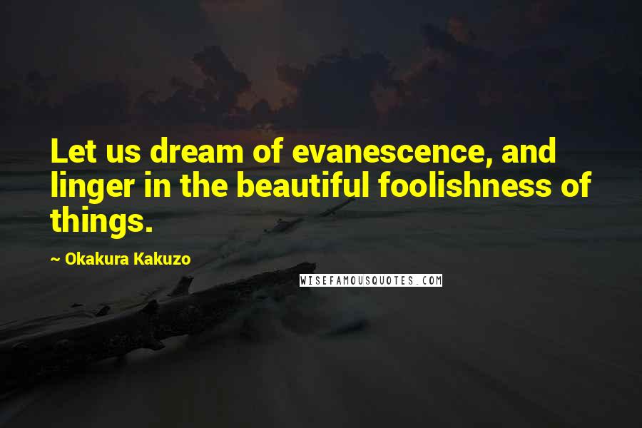 Okakura Kakuzo Quotes: Let us dream of evanescence, and linger in the beautiful foolishness of things.