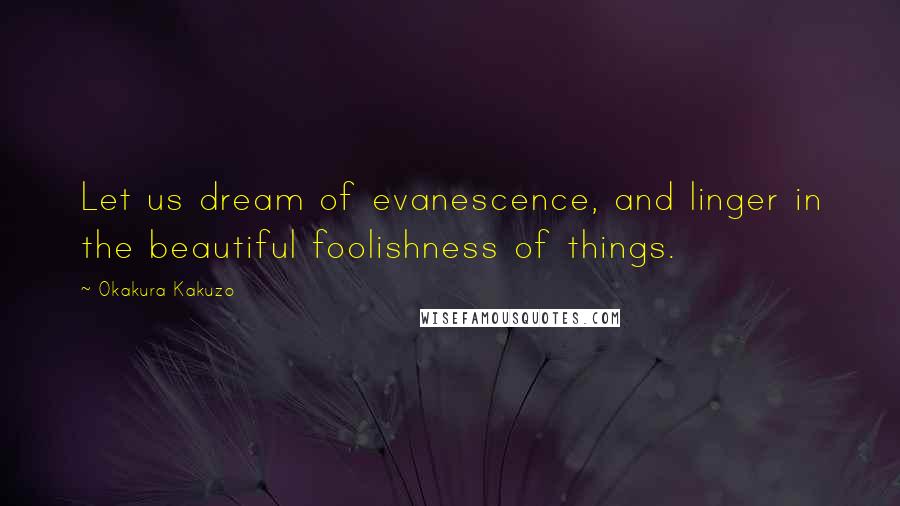 Okakura Kakuzo Quotes: Let us dream of evanescence, and linger in the beautiful foolishness of things.