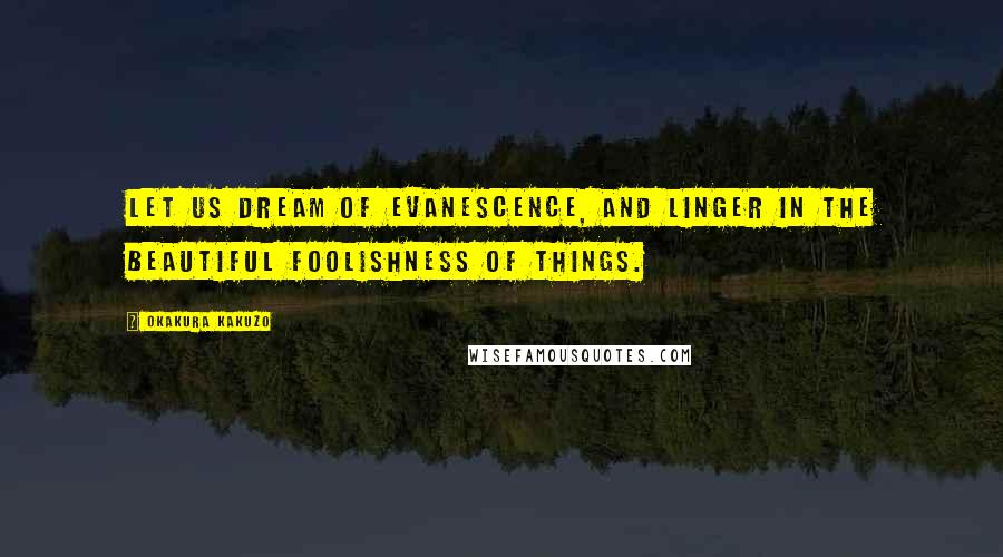 Okakura Kakuzo Quotes: Let us dream of evanescence, and linger in the beautiful foolishness of things.