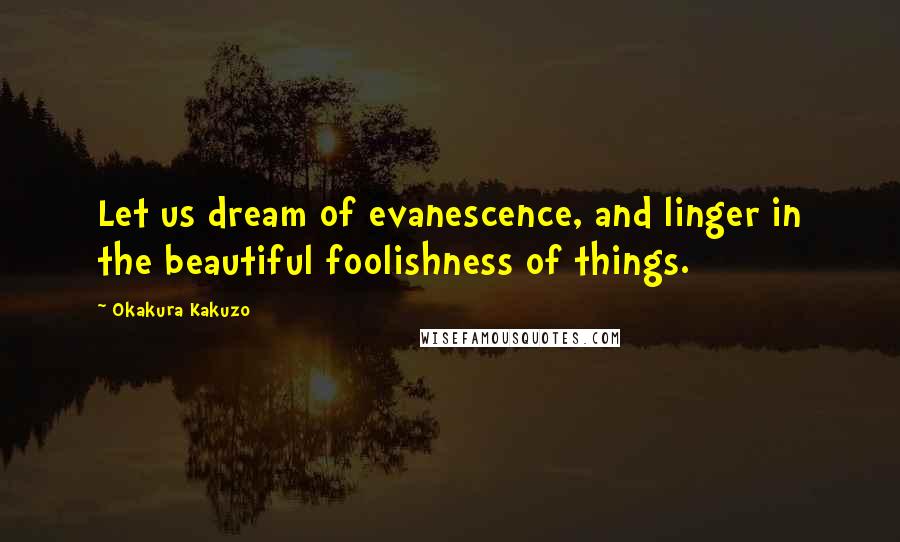 Okakura Kakuzo Quotes: Let us dream of evanescence, and linger in the beautiful foolishness of things.