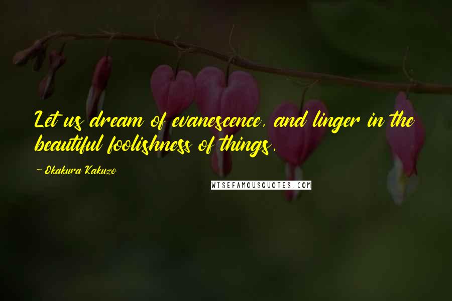 Okakura Kakuzo Quotes: Let us dream of evanescence, and linger in the beautiful foolishness of things.