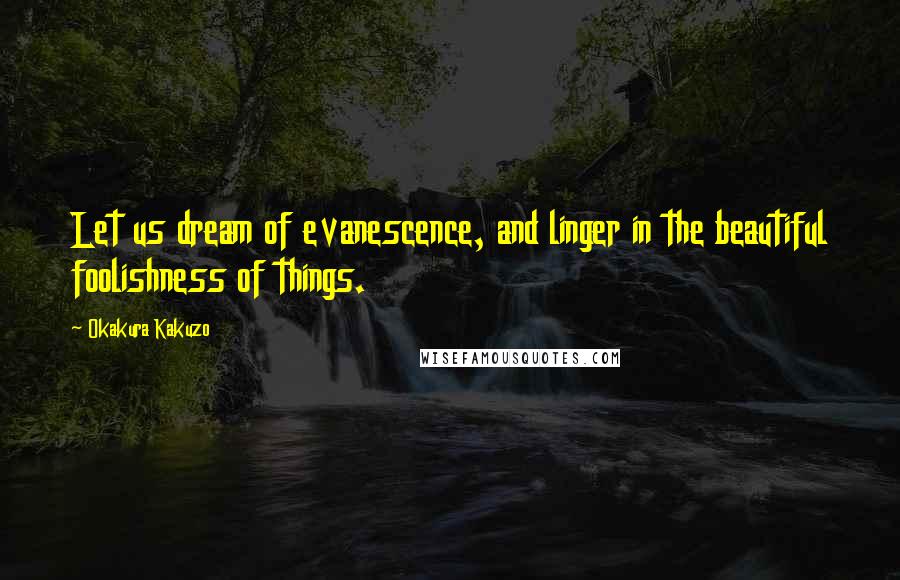 Okakura Kakuzo Quotes: Let us dream of evanescence, and linger in the beautiful foolishness of things.