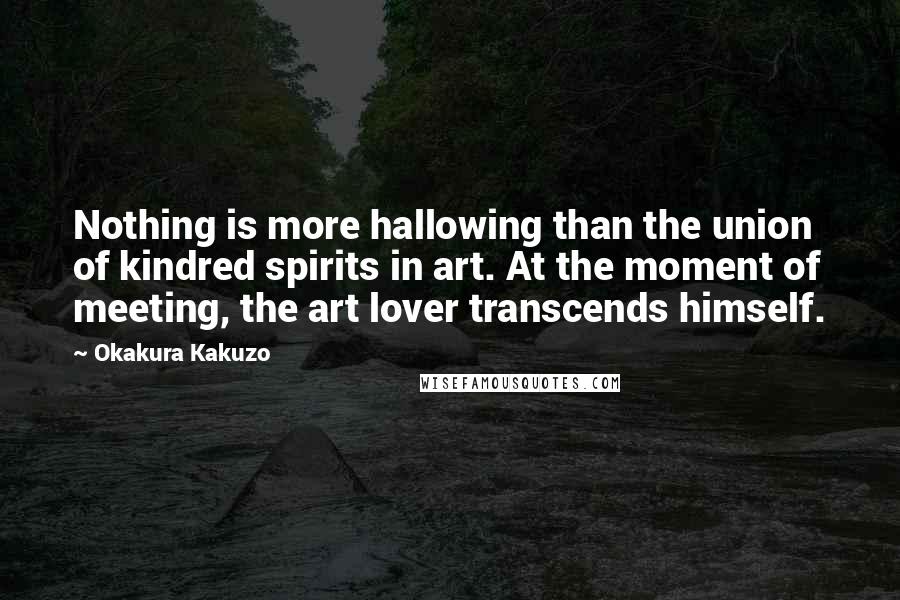 Okakura Kakuzo Quotes: Nothing is more hallowing than the union of kindred spirits in art. At the moment of meeting, the art lover transcends himself.