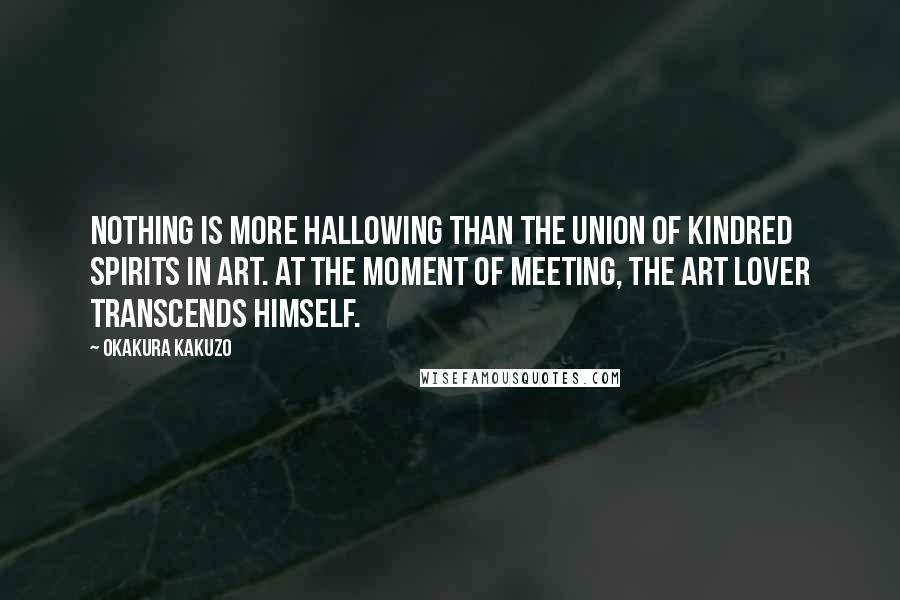 Okakura Kakuzo Quotes: Nothing is more hallowing than the union of kindred spirits in art. At the moment of meeting, the art lover transcends himself.