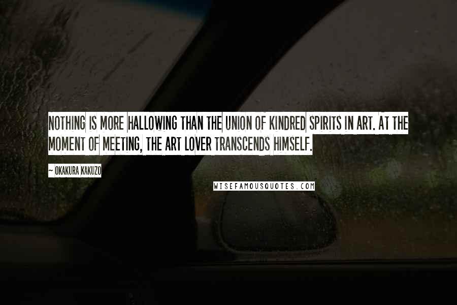 Okakura Kakuzo Quotes: Nothing is more hallowing than the union of kindred spirits in art. At the moment of meeting, the art lover transcends himself.