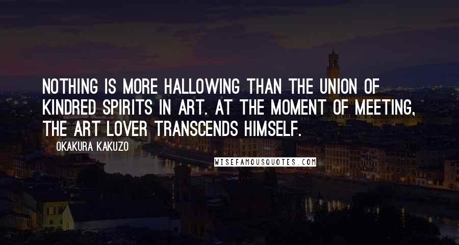 Okakura Kakuzo Quotes: Nothing is more hallowing than the union of kindred spirits in art. At the moment of meeting, the art lover transcends himself.