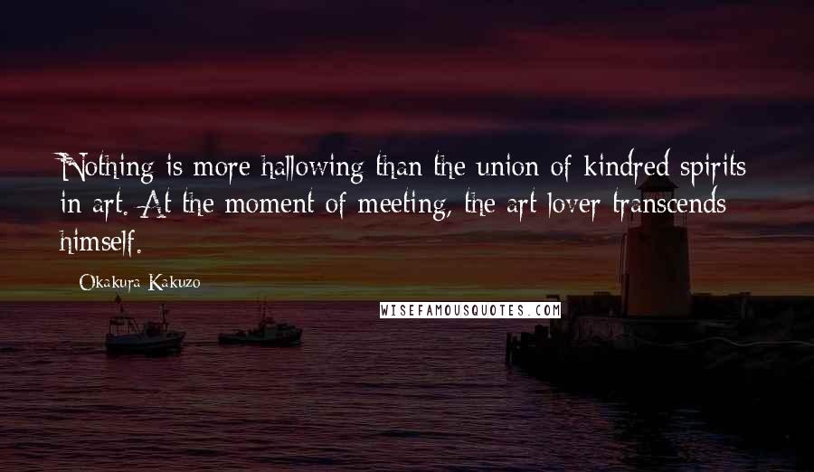 Okakura Kakuzo Quotes: Nothing is more hallowing than the union of kindred spirits in art. At the moment of meeting, the art lover transcends himself.