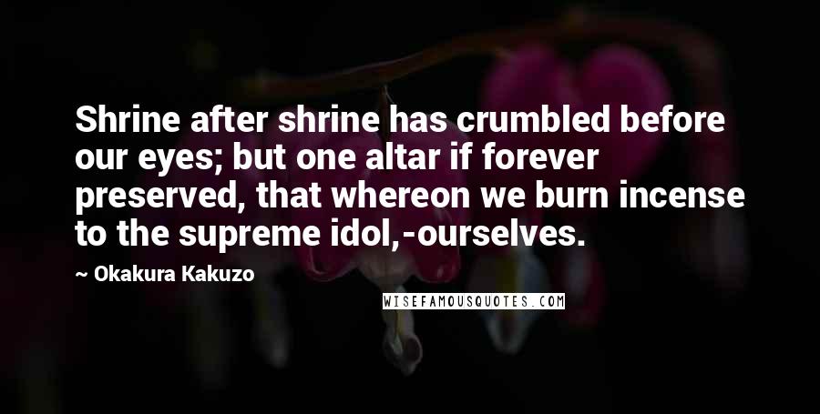 Okakura Kakuzo Quotes: Shrine after shrine has crumbled before our eyes; but one altar if forever preserved, that whereon we burn incense to the supreme idol,-ourselves.