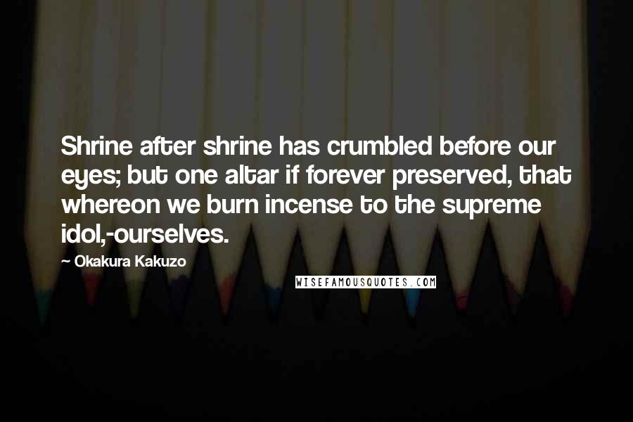 Okakura Kakuzo Quotes: Shrine after shrine has crumbled before our eyes; but one altar if forever preserved, that whereon we burn incense to the supreme idol,-ourselves.