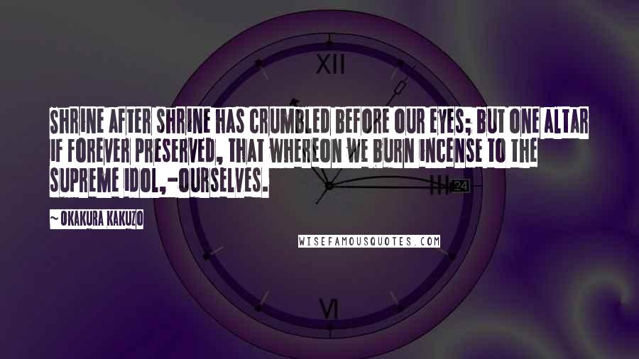 Okakura Kakuzo Quotes: Shrine after shrine has crumbled before our eyes; but one altar if forever preserved, that whereon we burn incense to the supreme idol,-ourselves.