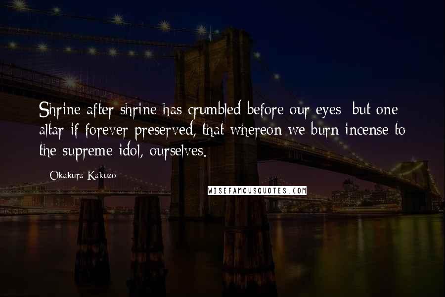Okakura Kakuzo Quotes: Shrine after shrine has crumbled before our eyes; but one altar if forever preserved, that whereon we burn incense to the supreme idol,-ourselves.