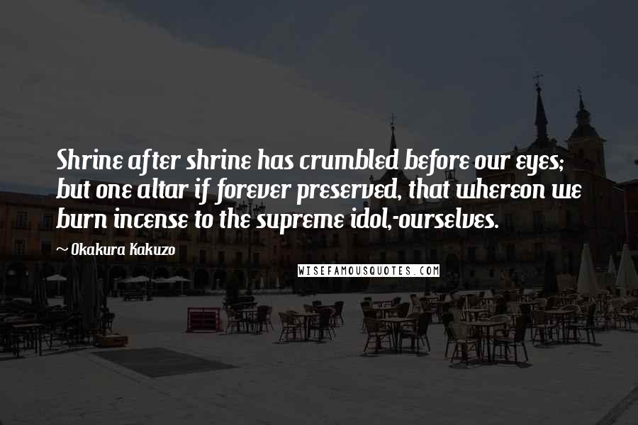 Okakura Kakuzo Quotes: Shrine after shrine has crumbled before our eyes; but one altar if forever preserved, that whereon we burn incense to the supreme idol,-ourselves.